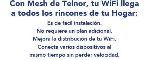 Con Mesh de Telnor, tu WiFi llega a todos los rincones de tu Hogar: Sólo $99 al mes, 12 meses sin intereses. Adquiere 2 dispositivos en la contratación de tu Paquete.